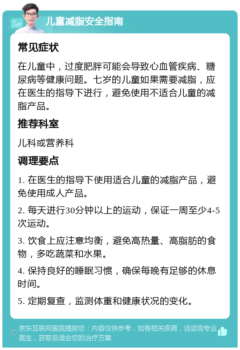 儿童减脂安全指南 常见症状 在儿童中，过度肥胖可能会导致心血管疾病、糖尿病等健康问题。七岁的儿童如果需要减脂，应在医生的指导下进行，避免使用不适合儿童的减脂产品。 推荐科室 儿科或营养科 调理要点 1. 在医生的指导下使用适合儿童的减脂产品，避免使用成人产品。 2. 每天进行30分钟以上的运动，保证一周至少4-5次运动。 3. 饮食上应注意均衡，避免高热量、高脂肪的食物，多吃蔬菜和水果。 4. 保持良好的睡眠习惯，确保每晚有足够的休息时间。 5. 定期复查，监测体重和健康状况的变化。