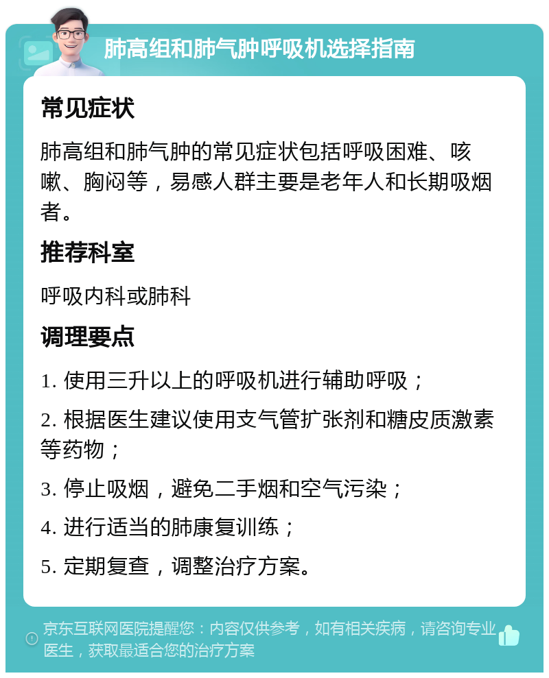 肺高组和肺气肿呼吸机选择指南 常见症状 肺高组和肺气肿的常见症状包括呼吸困难、咳嗽、胸闷等，易感人群主要是老年人和长期吸烟者。 推荐科室 呼吸内科或肺科 调理要点 1. 使用三升以上的呼吸机进行辅助呼吸； 2. 根据医生建议使用支气管扩张剂和糖皮质激素等药物； 3. 停止吸烟，避免二手烟和空气污染； 4. 进行适当的肺康复训练； 5. 定期复查，调整治疗方案。