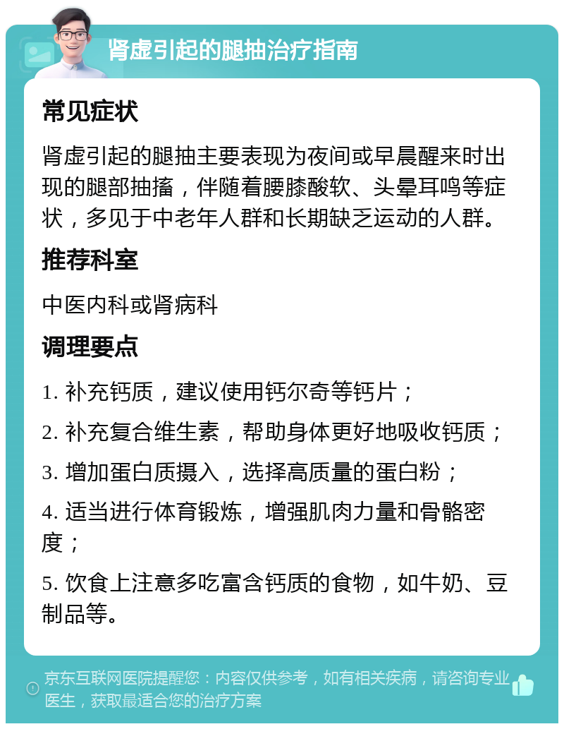 肾虚引起的腿抽治疗指南 常见症状 肾虚引起的腿抽主要表现为夜间或早晨醒来时出现的腿部抽搐，伴随着腰膝酸软、头晕耳鸣等症状，多见于中老年人群和长期缺乏运动的人群。 推荐科室 中医内科或肾病科 调理要点 1. 补充钙质，建议使用钙尔奇等钙片； 2. 补充复合维生素，帮助身体更好地吸收钙质； 3. 增加蛋白质摄入，选择高质量的蛋白粉； 4. 适当进行体育锻炼，增强肌肉力量和骨骼密度； 5. 饮食上注意多吃富含钙质的食物，如牛奶、豆制品等。