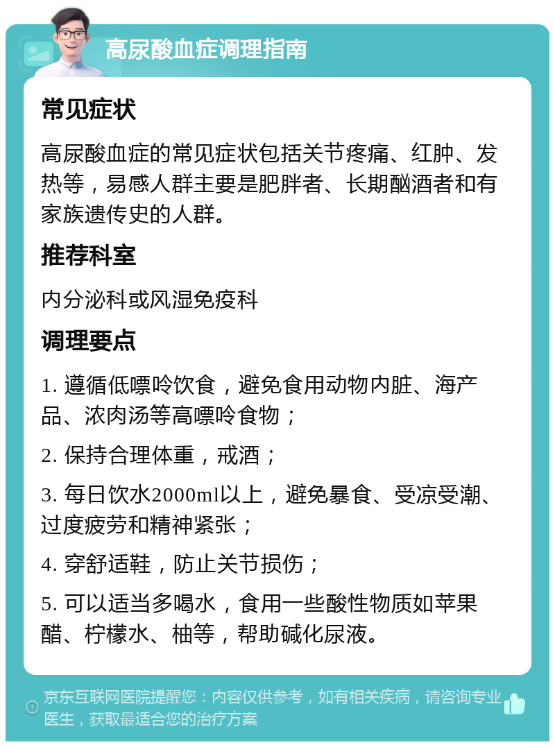 高尿酸血症调理指南 常见症状 高尿酸血症的常见症状包括关节疼痛、红肿、发热等，易感人群主要是肥胖者、长期酗酒者和有家族遗传史的人群。 推荐科室 内分泌科或风湿免疫科 调理要点 1. 遵循低嘌呤饮食，避免食用动物内脏、海产品、浓肉汤等高嘌呤食物； 2. 保持合理体重，戒酒； 3. 每日饮水2000ml以上，避免暴食、受凉受潮、过度疲劳和精神紧张； 4. 穿舒适鞋，防止关节损伤； 5. 可以适当多喝水，食用一些酸性物质如苹果醋、柠檬水、柚等，帮助碱化尿液。