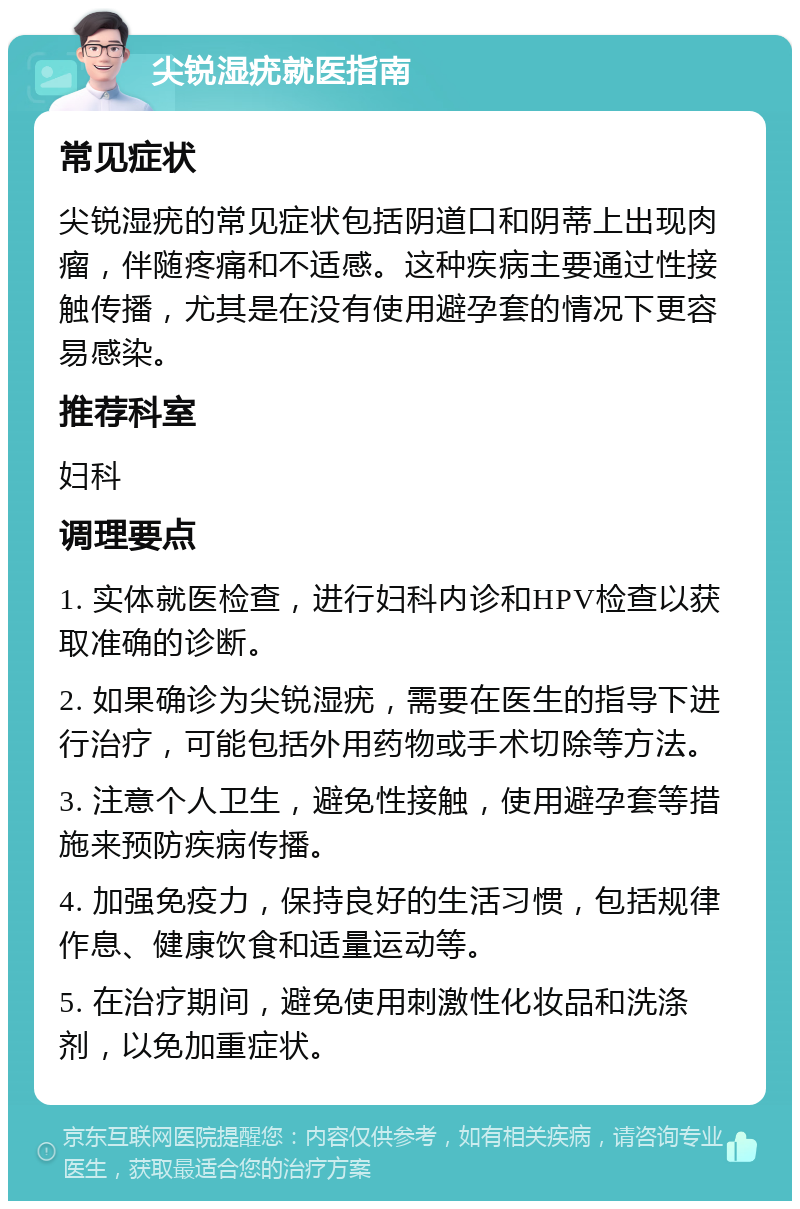 尖锐湿疣就医指南 常见症状 尖锐湿疣的常见症状包括阴道口和阴蒂上出现肉瘤，伴随疼痛和不适感。这种疾病主要通过性接触传播，尤其是在没有使用避孕套的情况下更容易感染。 推荐科室 妇科 调理要点 1. 实体就医检查，进行妇科内诊和HPV检查以获取准确的诊断。 2. 如果确诊为尖锐湿疣，需要在医生的指导下进行治疗，可能包括外用药物或手术切除等方法。 3. 注意个人卫生，避免性接触，使用避孕套等措施来预防疾病传播。 4. 加强免疫力，保持良好的生活习惯，包括规律作息、健康饮食和适量运动等。 5. 在治疗期间，避免使用刺激性化妆品和洗涤剂，以免加重症状。