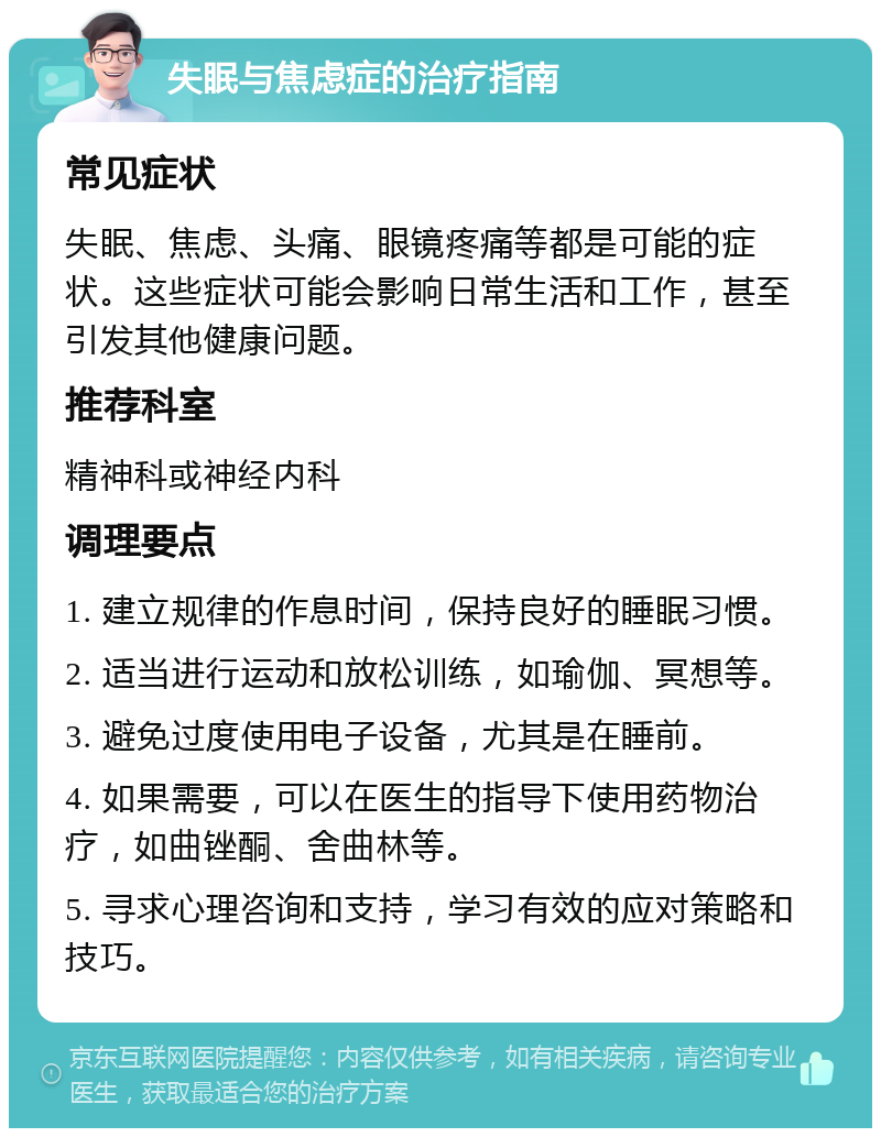 失眠与焦虑症的治疗指南 常见症状 失眠、焦虑、头痛、眼镜疼痛等都是可能的症状。这些症状可能会影响日常生活和工作，甚至引发其他健康问题。 推荐科室 精神科或神经内科 调理要点 1. 建立规律的作息时间，保持良好的睡眠习惯。 2. 适当进行运动和放松训练，如瑜伽、冥想等。 3. 避免过度使用电子设备，尤其是在睡前。 4. 如果需要，可以在医生的指导下使用药物治疗，如曲锉酮、舍曲林等。 5. 寻求心理咨询和支持，学习有效的应对策略和技巧。