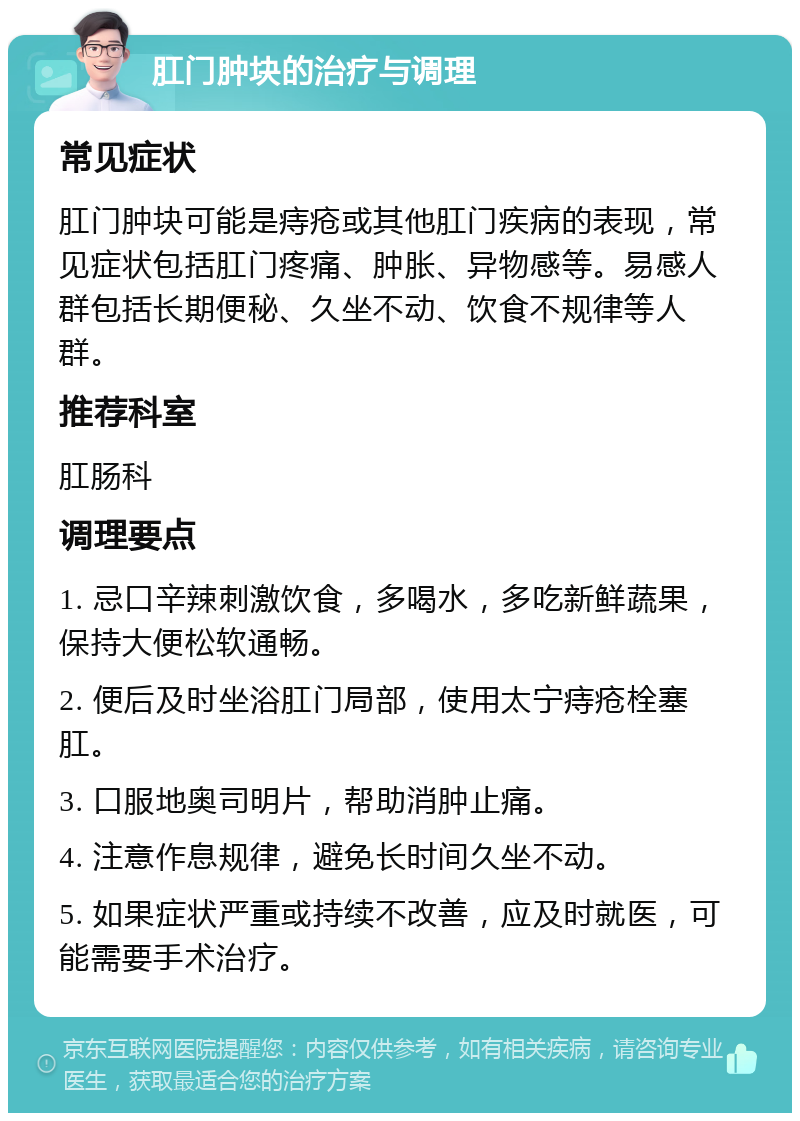 肛门肿块的治疗与调理 常见症状 肛门肿块可能是痔疮或其他肛门疾病的表现，常见症状包括肛门疼痛、肿胀、异物感等。易感人群包括长期便秘、久坐不动、饮食不规律等人群。 推荐科室 肛肠科 调理要点 1. 忌口辛辣刺激饮食，多喝水，多吃新鲜蔬果，保持大便松软通畅。 2. 便后及时坐浴肛门局部，使用太宁痔疮栓塞肛。 3. 口服地奥司明片，帮助消肿止痛。 4. 注意作息规律，避免长时间久坐不动。 5. 如果症状严重或持续不改善，应及时就医，可能需要手术治疗。