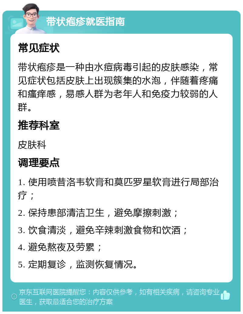 带状疱疹就医指南 常见症状 带状疱疹是一种由水痘病毒引起的皮肤感染，常见症状包括皮肤上出现簇集的水泡，伴随着疼痛和瘙痒感，易感人群为老年人和免疫力较弱的人群。 推荐科室 皮肤科 调理要点 1. 使用喷昔洛韦软膏和莫匹罗星软膏进行局部治疗； 2. 保持患部清洁卫生，避免摩擦刺激； 3. 饮食清淡，避免辛辣刺激食物和饮酒； 4. 避免熬夜及劳累； 5. 定期复诊，监测恢复情况。