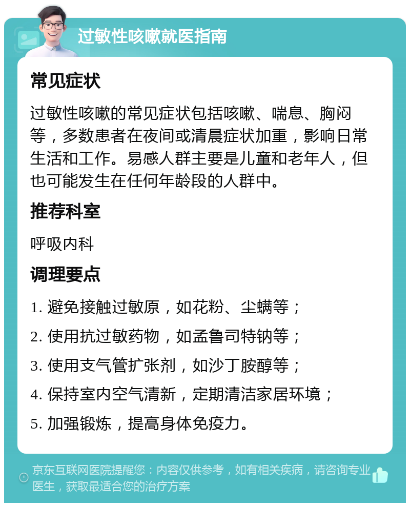 过敏性咳嗽就医指南 常见症状 过敏性咳嗽的常见症状包括咳嗽、喘息、胸闷等，多数患者在夜间或清晨症状加重，影响日常生活和工作。易感人群主要是儿童和老年人，但也可能发生在任何年龄段的人群中。 推荐科室 呼吸内科 调理要点 1. 避免接触过敏原，如花粉、尘螨等； 2. 使用抗过敏药物，如孟鲁司特钠等； 3. 使用支气管扩张剂，如沙丁胺醇等； 4. 保持室内空气清新，定期清洁家居环境； 5. 加强锻炼，提高身体免疫力。