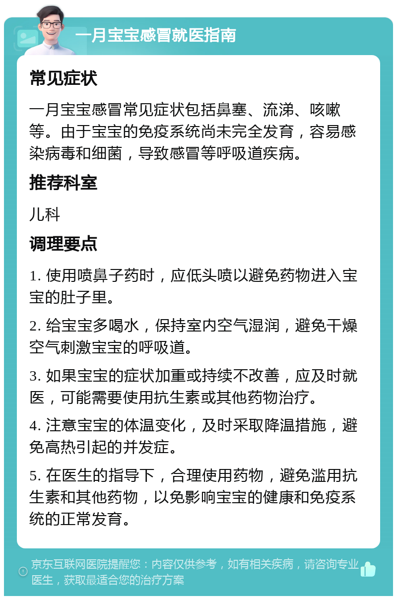 一月宝宝感冒就医指南 常见症状 一月宝宝感冒常见症状包括鼻塞、流涕、咳嗽等。由于宝宝的免疫系统尚未完全发育，容易感染病毒和细菌，导致感冒等呼吸道疾病。 推荐科室 儿科 调理要点 1. 使用喷鼻子药时，应低头喷以避免药物进入宝宝的肚子里。 2. 给宝宝多喝水，保持室内空气湿润，避免干燥空气刺激宝宝的呼吸道。 3. 如果宝宝的症状加重或持续不改善，应及时就医，可能需要使用抗生素或其他药物治疗。 4. 注意宝宝的体温变化，及时采取降温措施，避免高热引起的并发症。 5. 在医生的指导下，合理使用药物，避免滥用抗生素和其他药物，以免影响宝宝的健康和免疫系统的正常发育。