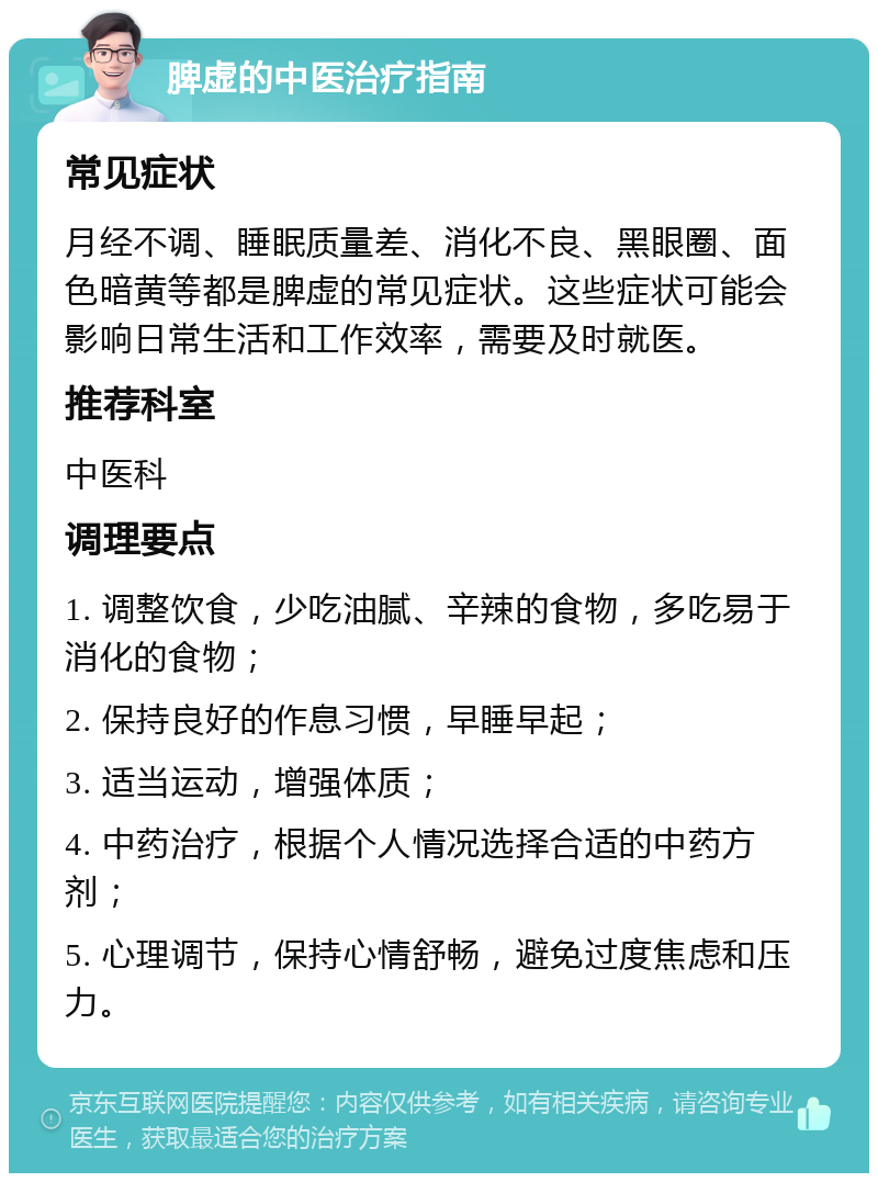 脾虚的中医治疗指南 常见症状 月经不调、睡眠质量差、消化不良、黑眼圈、面色暗黄等都是脾虚的常见症状。这些症状可能会影响日常生活和工作效率，需要及时就医。 推荐科室 中医科 调理要点 1. 调整饮食，少吃油腻、辛辣的食物，多吃易于消化的食物； 2. 保持良好的作息习惯，早睡早起； 3. 适当运动，增强体质； 4. 中药治疗，根据个人情况选择合适的中药方剂； 5. 心理调节，保持心情舒畅，避免过度焦虑和压力。