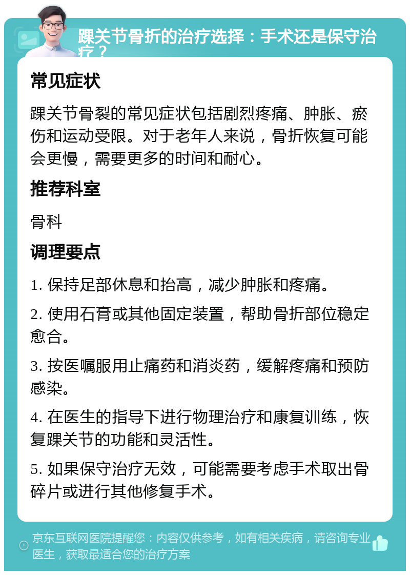 踝关节骨折的治疗选择：手术还是保守治疗？ 常见症状 踝关节骨裂的常见症状包括剧烈疼痛、肿胀、瘀伤和运动受限。对于老年人来说，骨折恢复可能会更慢，需要更多的时间和耐心。 推荐科室 骨科 调理要点 1. 保持足部休息和抬高，减少肿胀和疼痛。 2. 使用石膏或其他固定装置，帮助骨折部位稳定愈合。 3. 按医嘱服用止痛药和消炎药，缓解疼痛和预防感染。 4. 在医生的指导下进行物理治疗和康复训练，恢复踝关节的功能和灵活性。 5. 如果保守治疗无效，可能需要考虑手术取出骨碎片或进行其他修复手术。