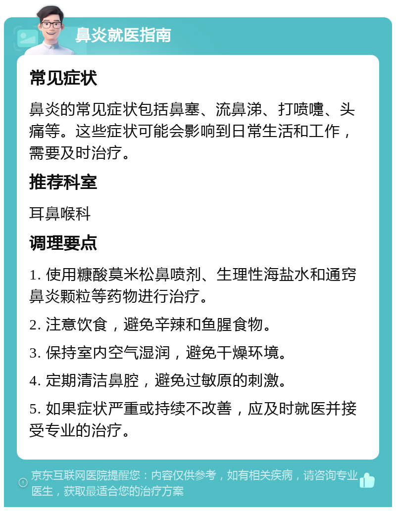 鼻炎就医指南 常见症状 鼻炎的常见症状包括鼻塞、流鼻涕、打喷嚏、头痛等。这些症状可能会影响到日常生活和工作，需要及时治疗。 推荐科室 耳鼻喉科 调理要点 1. 使用糠酸莫米松鼻喷剂、生理性海盐水和通窍鼻炎颗粒等药物进行治疗。 2. 注意饮食，避免辛辣和鱼腥食物。 3. 保持室内空气湿润，避免干燥环境。 4. 定期清洁鼻腔，避免过敏原的刺激。 5. 如果症状严重或持续不改善，应及时就医并接受专业的治疗。