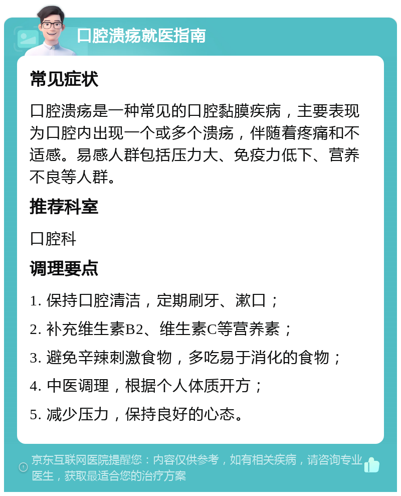 口腔溃疡就医指南 常见症状 口腔溃疡是一种常见的口腔黏膜疾病，主要表现为口腔内出现一个或多个溃疡，伴随着疼痛和不适感。易感人群包括压力大、免疫力低下、营养不良等人群。 推荐科室 口腔科 调理要点 1. 保持口腔清洁，定期刷牙、漱口； 2. 补充维生素B2、维生素C等营养素； 3. 避免辛辣刺激食物，多吃易于消化的食物； 4. 中医调理，根据个人体质开方； 5. 减少压力，保持良好的心态。