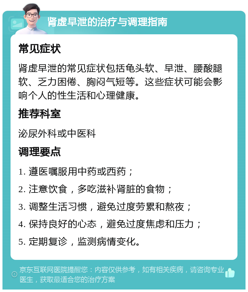 肾虚早泄的治疗与调理指南 常见症状 肾虚早泄的常见症状包括龟头软、早泄、腰酸腿软、乏力困倦、胸闷气短等。这些症状可能会影响个人的性生活和心理健康。 推荐科室 泌尿外科或中医科 调理要点 1. 遵医嘱服用中药或西药； 2. 注意饮食，多吃滋补肾脏的食物； 3. 调整生活习惯，避免过度劳累和熬夜； 4. 保持良好的心态，避免过度焦虑和压力； 5. 定期复诊，监测病情变化。