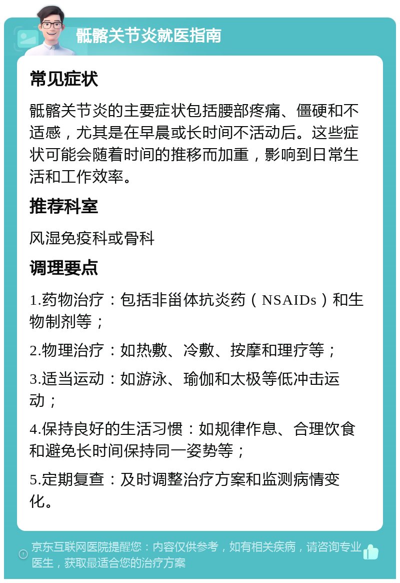 骶髂关节炎就医指南 常见症状 骶髂关节炎的主要症状包括腰部疼痛、僵硬和不适感，尤其是在早晨或长时间不活动后。这些症状可能会随着时间的推移而加重，影响到日常生活和工作效率。 推荐科室 风湿免疫科或骨科 调理要点 1.药物治疗：包括非甾体抗炎药（NSAIDs）和生物制剂等； 2.物理治疗：如热敷、冷敷、按摩和理疗等； 3.适当运动：如游泳、瑜伽和太极等低冲击运动； 4.保持良好的生活习惯：如规律作息、合理饮食和避免长时间保持同一姿势等； 5.定期复查：及时调整治疗方案和监测病情变化。