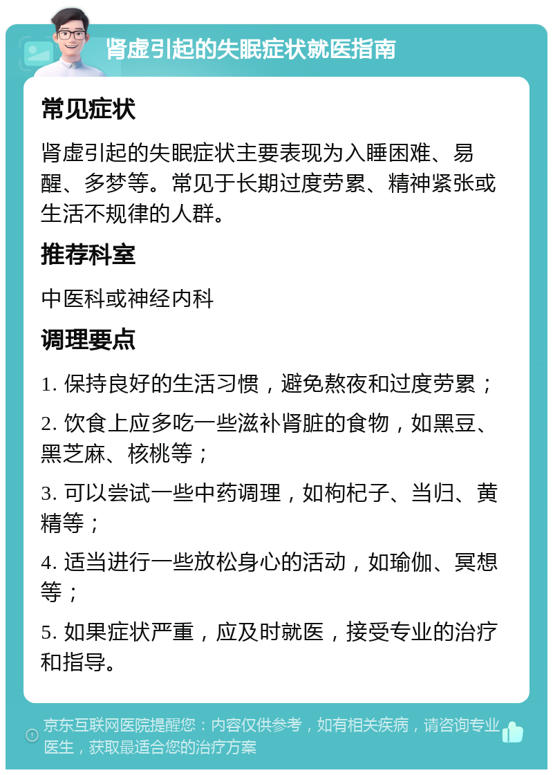 肾虚引起的失眠症状就医指南 常见症状 肾虚引起的失眠症状主要表现为入睡困难、易醒、多梦等。常见于长期过度劳累、精神紧张或生活不规律的人群。 推荐科室 中医科或神经内科 调理要点 1. 保持良好的生活习惯，避免熬夜和过度劳累； 2. 饮食上应多吃一些滋补肾脏的食物，如黑豆、黑芝麻、核桃等； 3. 可以尝试一些中药调理，如枸杞子、当归、黄精等； 4. 适当进行一些放松身心的活动，如瑜伽、冥想等； 5. 如果症状严重，应及时就医，接受专业的治疗和指导。