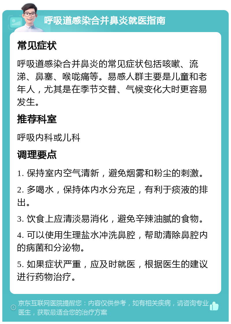 呼吸道感染合并鼻炎就医指南 常见症状 呼吸道感染合并鼻炎的常见症状包括咳嗽、流涕、鼻塞、喉咙痛等。易感人群主要是儿童和老年人，尤其是在季节交替、气候变化大时更容易发生。 推荐科室 呼吸内科或儿科 调理要点 1. 保持室内空气清新，避免烟雾和粉尘的刺激。 2. 多喝水，保持体内水分充足，有利于痰液的排出。 3. 饮食上应清淡易消化，避免辛辣油腻的食物。 4. 可以使用生理盐水冲洗鼻腔，帮助清除鼻腔内的病菌和分泌物。 5. 如果症状严重，应及时就医，根据医生的建议进行药物治疗。