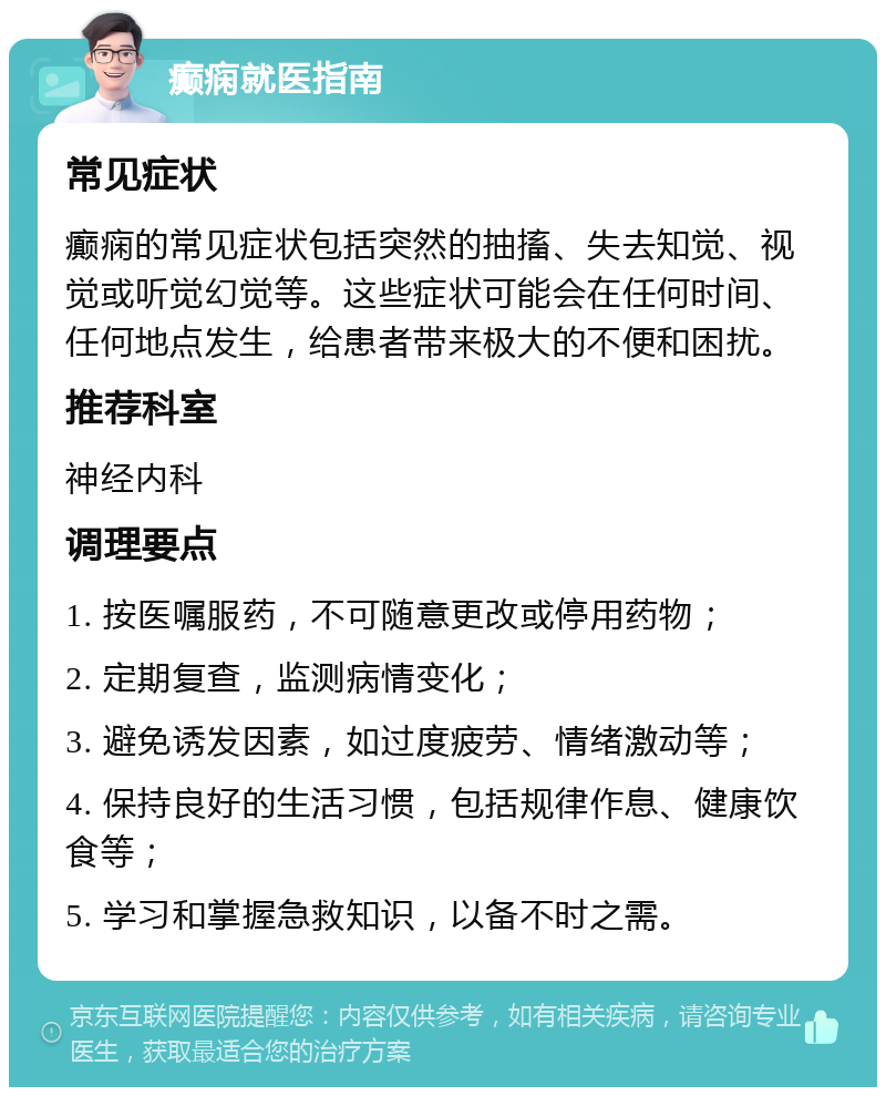 癫痫就医指南 常见症状 癫痫的常见症状包括突然的抽搐、失去知觉、视觉或听觉幻觉等。这些症状可能会在任何时间、任何地点发生，给患者带来极大的不便和困扰。 推荐科室 神经内科 调理要点 1. 按医嘱服药，不可随意更改或停用药物； 2. 定期复查，监测病情变化； 3. 避免诱发因素，如过度疲劳、情绪激动等； 4. 保持良好的生活习惯，包括规律作息、健康饮食等； 5. 学习和掌握急救知识，以备不时之需。