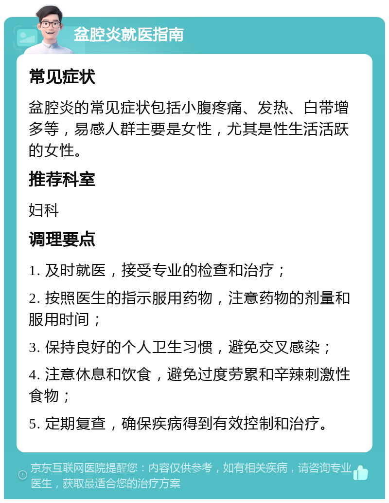 盆腔炎就医指南 常见症状 盆腔炎的常见症状包括小腹疼痛、发热、白带增多等，易感人群主要是女性，尤其是性生活活跃的女性。 推荐科室 妇科 调理要点 1. 及时就医，接受专业的检查和治疗； 2. 按照医生的指示服用药物，注意药物的剂量和服用时间； 3. 保持良好的个人卫生习惯，避免交叉感染； 4. 注意休息和饮食，避免过度劳累和辛辣刺激性食物； 5. 定期复查，确保疾病得到有效控制和治疗。