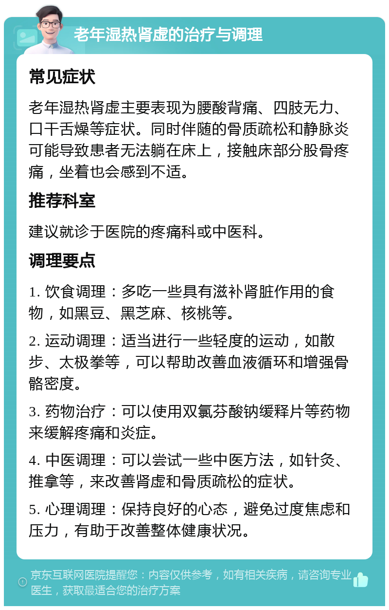 老年湿热肾虚的治疗与调理 常见症状 老年湿热肾虚主要表现为腰酸背痛、四肢无力、口干舌燥等症状。同时伴随的骨质疏松和静脉炎可能导致患者无法躺在床上，接触床部分股骨疼痛，坐着也会感到不适。 推荐科室 建议就诊于医院的疼痛科或中医科。 调理要点 1. 饮食调理：多吃一些具有滋补肾脏作用的食物，如黑豆、黑芝麻、核桃等。 2. 运动调理：适当进行一些轻度的运动，如散步、太极拳等，可以帮助改善血液循环和增强骨骼密度。 3. 药物治疗：可以使用双氯芬酸钠缓释片等药物来缓解疼痛和炎症。 4. 中医调理：可以尝试一些中医方法，如针灸、推拿等，来改善肾虚和骨质疏松的症状。 5. 心理调理：保持良好的心态，避免过度焦虑和压力，有助于改善整体健康状况。