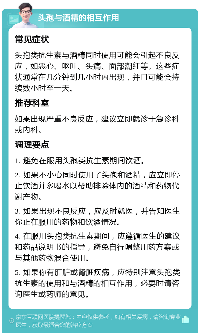 头孢与酒精的相互作用 常见症状 头孢类抗生素与酒精同时使用可能会引起不良反应，如恶心、呕吐、头痛、面部潮红等。这些症状通常在几分钟到几小时内出现，并且可能会持续数小时至一天。 推荐科室 如果出现严重不良反应，建议立即就诊于急诊科或内科。 调理要点 1. 避免在服用头孢类抗生素期间饮酒。 2. 如果不小心同时使用了头孢和酒精，应立即停止饮酒并多喝水以帮助排除体内的酒精和药物代谢产物。 3. 如果出现不良反应，应及时就医，并告知医生你正在服用的药物和饮酒情况。 4. 在服用头孢类抗生素期间，应遵循医生的建议和药品说明书的指导，避免自行调整用药方案或与其他药物混合使用。 5. 如果你有肝脏或肾脏疾病，应特别注意头孢类抗生素的使用和与酒精的相互作用，必要时请咨询医生或药师的意见。