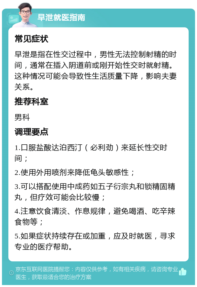 早泄就医指南 常见症状 早泄是指在性交过程中，男性无法控制射精的时间，通常在插入阴道前或刚开始性交时就射精。这种情况可能会导致性生活质量下降，影响夫妻关系。 推荐科室 男科 调理要点 1.口服盐酸达泊西汀（必利劲）来延长性交时间； 2.使用外用喷剂来降低龟头敏感性； 3.可以搭配使用中成药如五子衍宗丸和锁精固精丸，但疗效可能会比较慢； 4.注意饮食清淡、作息规律，避免喝酒、吃辛辣食物等； 5.如果症状持续存在或加重，应及时就医，寻求专业的医疗帮助。