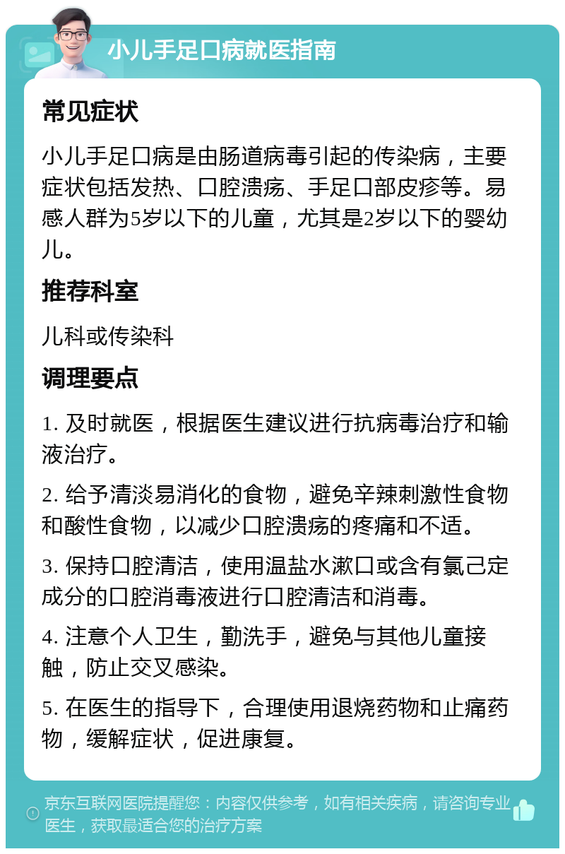 小儿手足口病就医指南 常见症状 小儿手足口病是由肠道病毒引起的传染病，主要症状包括发热、口腔溃疡、手足口部皮疹等。易感人群为5岁以下的儿童，尤其是2岁以下的婴幼儿。 推荐科室 儿科或传染科 调理要点 1. 及时就医，根据医生建议进行抗病毒治疗和输液治疗。 2. 给予清淡易消化的食物，避免辛辣刺激性食物和酸性食物，以减少口腔溃疡的疼痛和不适。 3. 保持口腔清洁，使用温盐水漱口或含有氯己定成分的口腔消毒液进行口腔清洁和消毒。 4. 注意个人卫生，勤洗手，避免与其他儿童接触，防止交叉感染。 5. 在医生的指导下，合理使用退烧药物和止痛药物，缓解症状，促进康复。