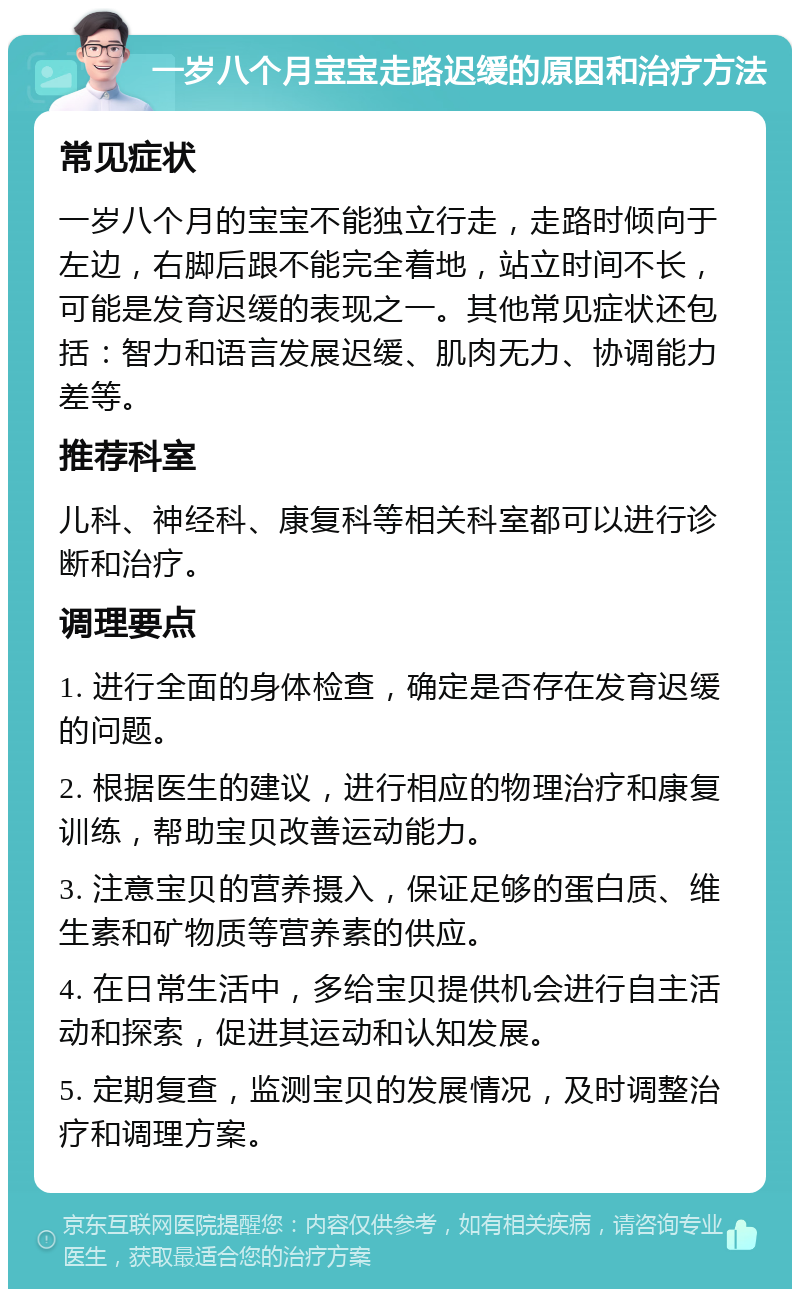 一岁八个月宝宝走路迟缓的原因和治疗方法 常见症状 一岁八个月的宝宝不能独立行走，走路时倾向于左边，右脚后跟不能完全着地，站立时间不长，可能是发育迟缓的表现之一。其他常见症状还包括：智力和语言发展迟缓、肌肉无力、协调能力差等。 推荐科室 儿科、神经科、康复科等相关科室都可以进行诊断和治疗。 调理要点 1. 进行全面的身体检查，确定是否存在发育迟缓的问题。 2. 根据医生的建议，进行相应的物理治疗和康复训练，帮助宝贝改善运动能力。 3. 注意宝贝的营养摄入，保证足够的蛋白质、维生素和矿物质等营养素的供应。 4. 在日常生活中，多给宝贝提供机会进行自主活动和探索，促进其运动和认知发展。 5. 定期复查，监测宝贝的发展情况，及时调整治疗和调理方案。