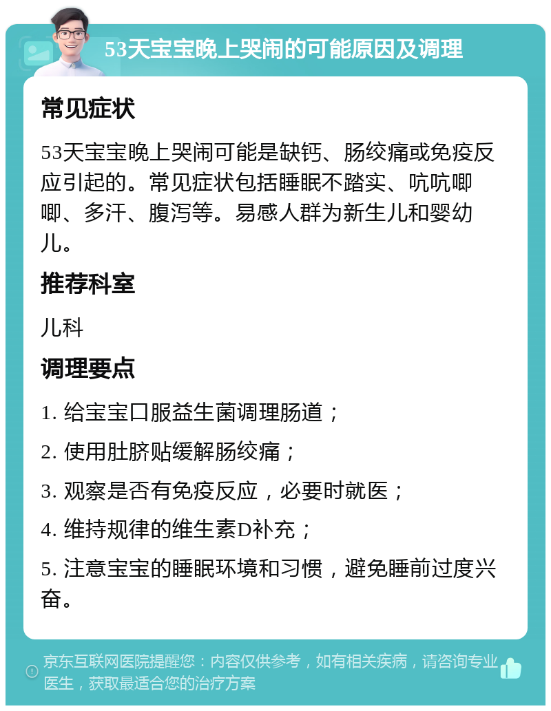 53天宝宝晚上哭闹的可能原因及调理 常见症状 53天宝宝晚上哭闹可能是缺钙、肠绞痛或免疫反应引起的。常见症状包括睡眠不踏实、吭吭唧唧、多汗、腹泻等。易感人群为新生儿和婴幼儿。 推荐科室 儿科 调理要点 1. 给宝宝口服益生菌调理肠道； 2. 使用肚脐贴缓解肠绞痛； 3. 观察是否有免疫反应，必要时就医； 4. 维持规律的维生素D补充； 5. 注意宝宝的睡眠环境和习惯，避免睡前过度兴奋。