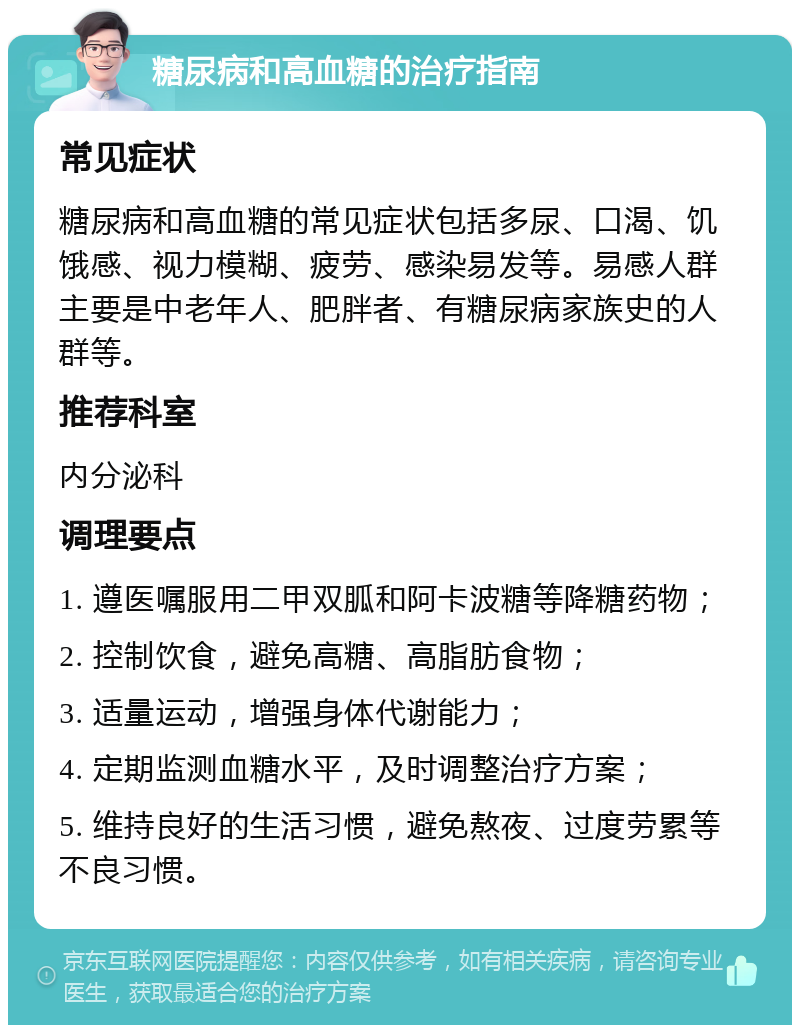 糖尿病和高血糖的治疗指南 常见症状 糖尿病和高血糖的常见症状包括多尿、口渴、饥饿感、视力模糊、疲劳、感染易发等。易感人群主要是中老年人、肥胖者、有糖尿病家族史的人群等。 推荐科室 内分泌科 调理要点 1. 遵医嘱服用二甲双胍和阿卡波糖等降糖药物； 2. 控制饮食，避免高糖、高脂肪食物； 3. 适量运动，增强身体代谢能力； 4. 定期监测血糖水平，及时调整治疗方案； 5. 维持良好的生活习惯，避免熬夜、过度劳累等不良习惯。