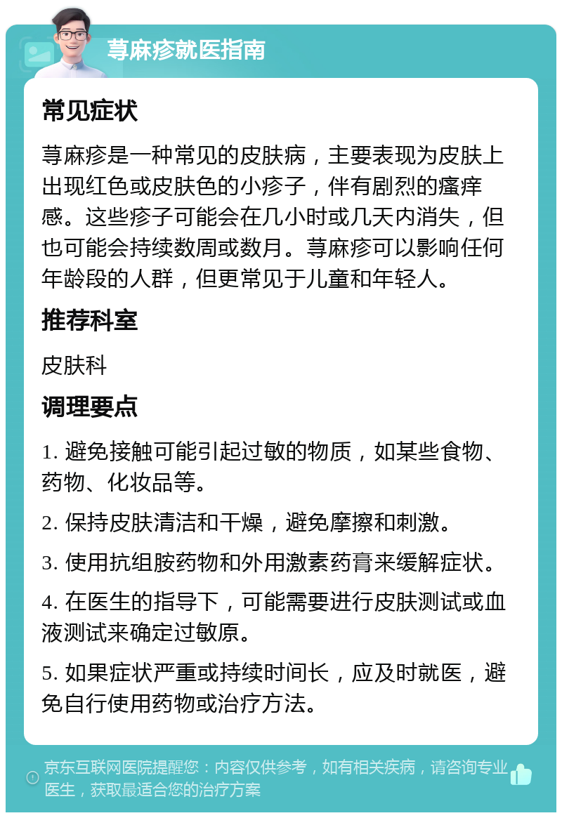 荨麻疹就医指南 常见症状 荨麻疹是一种常见的皮肤病，主要表现为皮肤上出现红色或皮肤色的小疹子，伴有剧烈的瘙痒感。这些疹子可能会在几小时或几天内消失，但也可能会持续数周或数月。荨麻疹可以影响任何年龄段的人群，但更常见于儿童和年轻人。 推荐科室 皮肤科 调理要点 1. 避免接触可能引起过敏的物质，如某些食物、药物、化妆品等。 2. 保持皮肤清洁和干燥，避免摩擦和刺激。 3. 使用抗组胺药物和外用激素药膏来缓解症状。 4. 在医生的指导下，可能需要进行皮肤测试或血液测试来确定过敏原。 5. 如果症状严重或持续时间长，应及时就医，避免自行使用药物或治疗方法。