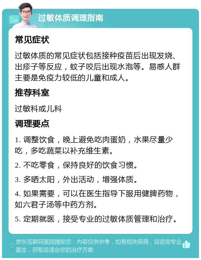 过敏体质调理指南 常见症状 过敏体质的常见症状包括接种疫苗后出现发烧、出疹子等反应，蚊子咬后出现水泡等。易感人群主要是免疫力较低的儿童和成人。 推荐科室 过敏科或儿科 调理要点 1. 调整饮食，晚上避免吃肉蛋奶，水果尽量少吃，多吃蔬菜以补充维生素。 2. 不吃零食，保持良好的饮食习惯。 3. 多晒太阳，外出活动，增强体质。 4. 如果需要，可以在医生指导下服用健脾药物，如六君子汤等中药方剂。 5. 定期就医，接受专业的过敏体质管理和治疗。