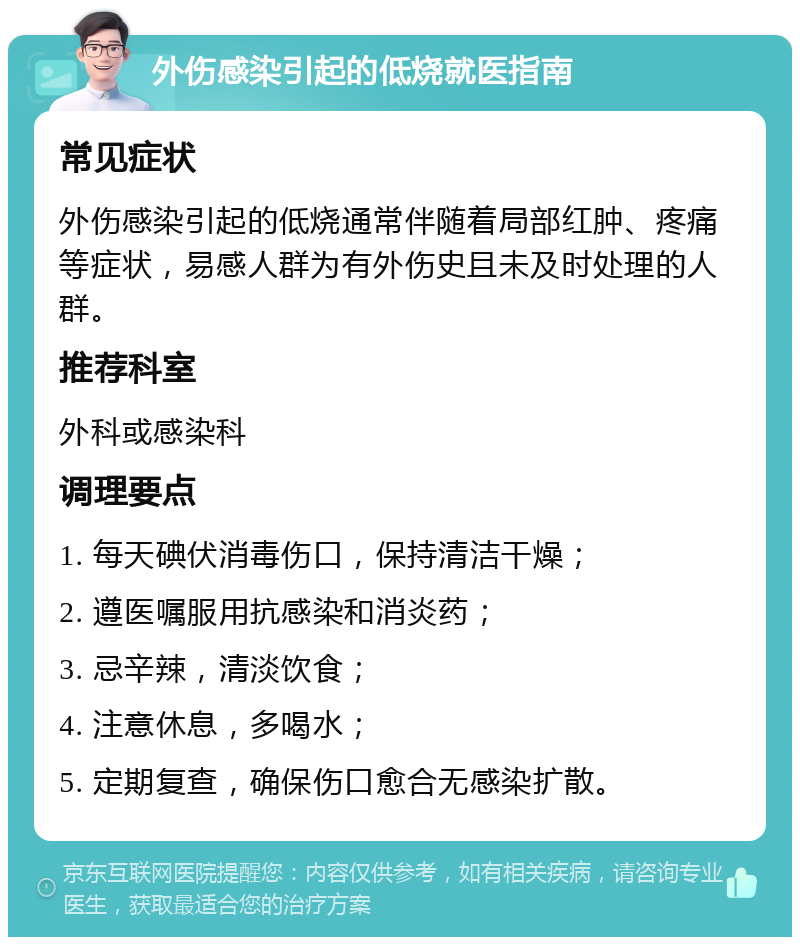 外伤感染引起的低烧就医指南 常见症状 外伤感染引起的低烧通常伴随着局部红肿、疼痛等症状，易感人群为有外伤史且未及时处理的人群。 推荐科室 外科或感染科 调理要点 1. 每天碘伏消毒伤口，保持清洁干燥； 2. 遵医嘱服用抗感染和消炎药； 3. 忌辛辣，清淡饮食； 4. 注意休息，多喝水； 5. 定期复查，确保伤口愈合无感染扩散。