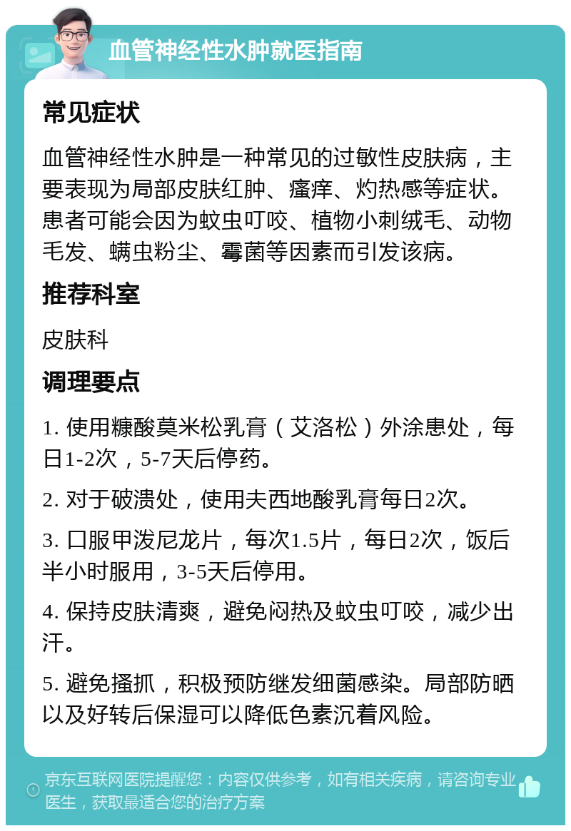 血管神经性水肿就医指南 常见症状 血管神经性水肿是一种常见的过敏性皮肤病，主要表现为局部皮肤红肿、瘙痒、灼热感等症状。患者可能会因为蚊虫叮咬、植物小刺绒毛、动物毛发、螨虫粉尘、霉菌等因素而引发该病。 推荐科室 皮肤科 调理要点 1. 使用糠酸莫米松乳膏（艾洛松）外涂患处，每日1-2次，5-7天后停药。 2. 对于破溃处，使用夫西地酸乳膏每日2次。 3. 口服甲泼尼龙片，每次1.5片，每日2次，饭后半小时服用，3-5天后停用。 4. 保持皮肤清爽，避免闷热及蚊虫叮咬，减少出汗。 5. 避免搔抓，积极预防继发细菌感染。局部防晒以及好转后保湿可以降低色素沉着风险。