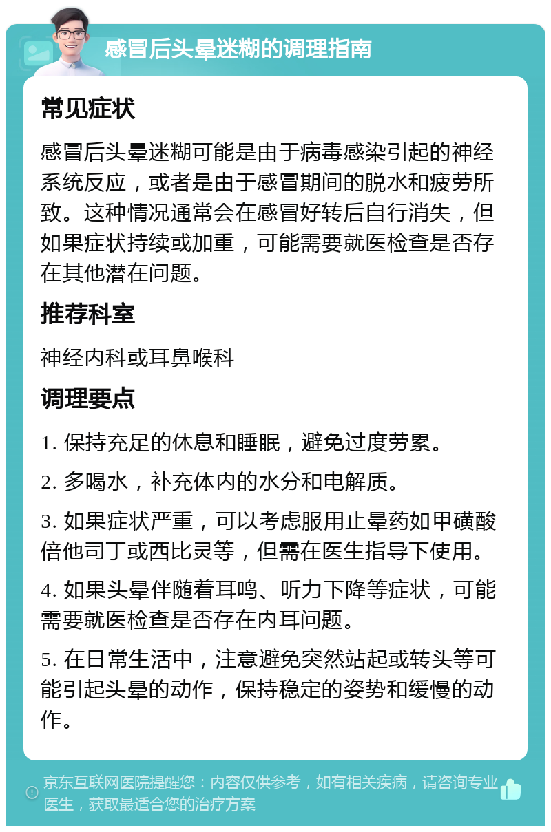 感冒后头晕迷糊的调理指南 常见症状 感冒后头晕迷糊可能是由于病毒感染引起的神经系统反应，或者是由于感冒期间的脱水和疲劳所致。这种情况通常会在感冒好转后自行消失，但如果症状持续或加重，可能需要就医检查是否存在其他潜在问题。 推荐科室 神经内科或耳鼻喉科 调理要点 1. 保持充足的休息和睡眠，避免过度劳累。 2. 多喝水，补充体内的水分和电解质。 3. 如果症状严重，可以考虑服用止晕药如甲磺酸倍他司丁或西比灵等，但需在医生指导下使用。 4. 如果头晕伴随着耳鸣、听力下降等症状，可能需要就医检查是否存在内耳问题。 5. 在日常生活中，注意避免突然站起或转头等可能引起头晕的动作，保持稳定的姿势和缓慢的动作。