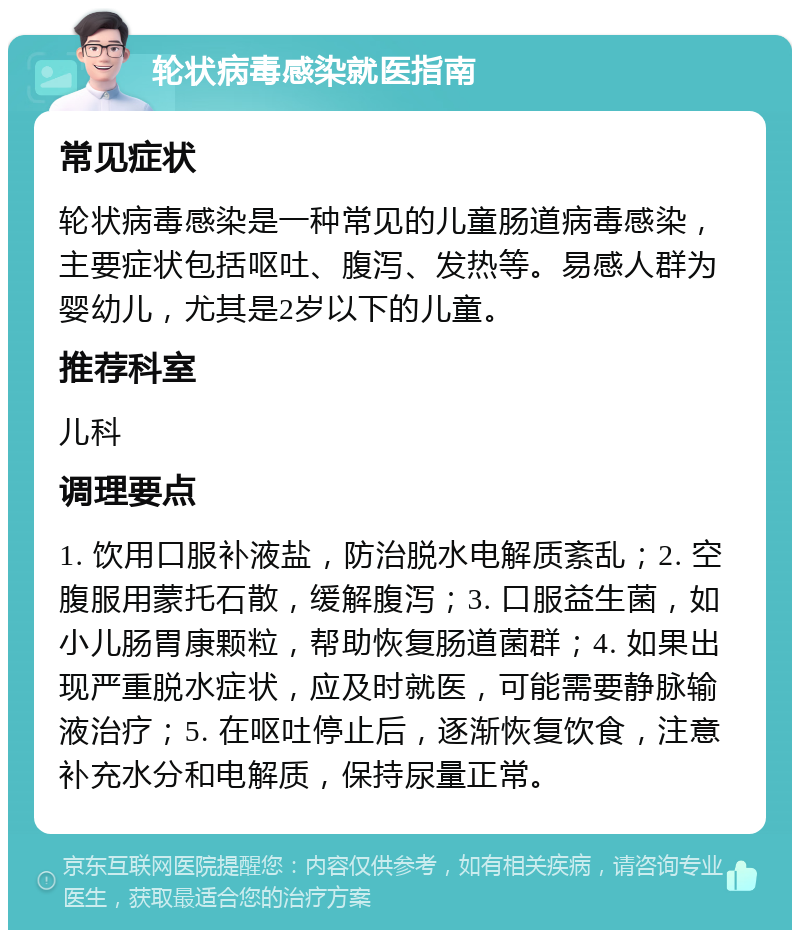 轮状病毒感染就医指南 常见症状 轮状病毒感染是一种常见的儿童肠道病毒感染，主要症状包括呕吐、腹泻、发热等。易感人群为婴幼儿，尤其是2岁以下的儿童。 推荐科室 儿科 调理要点 1. 饮用口服补液盐，防治脱水电解质紊乱；2. 空腹服用蒙托石散，缓解腹泻；3. 口服益生菌，如小儿肠胃康颗粒，帮助恢复肠道菌群；4. 如果出现严重脱水症状，应及时就医，可能需要静脉输液治疗；5. 在呕吐停止后，逐渐恢复饮食，注意补充水分和电解质，保持尿量正常。