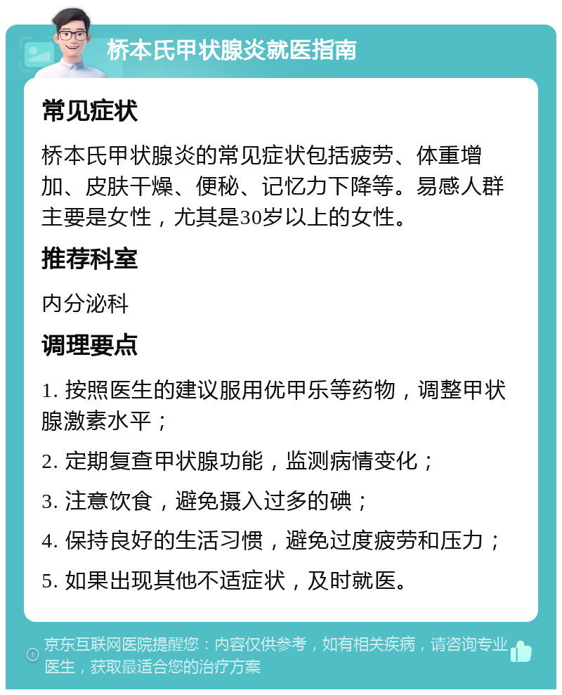 桥本氏甲状腺炎就医指南 常见症状 桥本氏甲状腺炎的常见症状包括疲劳、体重增加、皮肤干燥、便秘、记忆力下降等。易感人群主要是女性，尤其是30岁以上的女性。 推荐科室 内分泌科 调理要点 1. 按照医生的建议服用优甲乐等药物，调整甲状腺激素水平； 2. 定期复查甲状腺功能，监测病情变化； 3. 注意饮食，避免摄入过多的碘； 4. 保持良好的生活习惯，避免过度疲劳和压力； 5. 如果出现其他不适症状，及时就医。