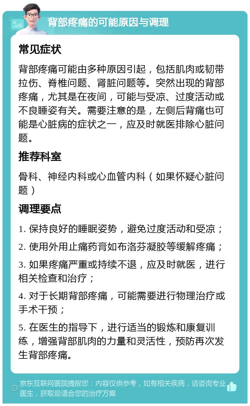 背部疼痛的可能原因与调理 常见症状 背部疼痛可能由多种原因引起，包括肌肉或韧带拉伤、脊椎问题、肾脏问题等。突然出现的背部疼痛，尤其是在夜间，可能与受凉、过度活动或不良睡姿有关。需要注意的是，左侧后背痛也可能是心脏病的症状之一，应及时就医排除心脏问题。 推荐科室 骨科、神经内科或心血管内科（如果怀疑心脏问题） 调理要点 1. 保持良好的睡眠姿势，避免过度活动和受凉； 2. 使用外用止痛药膏如布洛芬凝胶等缓解疼痛； 3. 如果疼痛严重或持续不退，应及时就医，进行相关检查和治疗； 4. 对于长期背部疼痛，可能需要进行物理治疗或手术干预； 5. 在医生的指导下，进行适当的锻炼和康复训练，增强背部肌肉的力量和灵活性，预防再次发生背部疼痛。