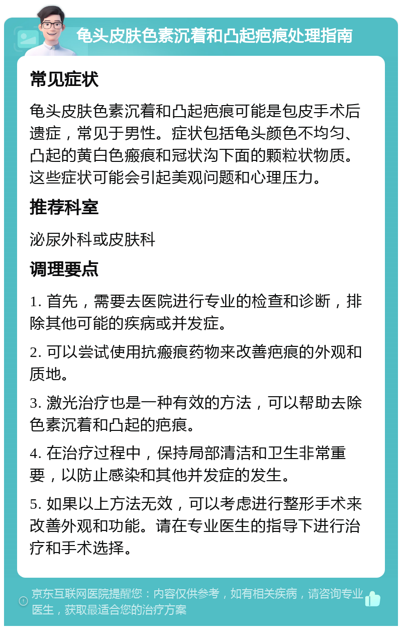 龟头皮肤色素沉着和凸起疤痕处理指南 常见症状 龟头皮肤色素沉着和凸起疤痕可能是包皮手术后遗症，常见于男性。症状包括龟头颜色不均匀、凸起的黄白色瘢痕和冠状沟下面的颗粒状物质。这些症状可能会引起美观问题和心理压力。 推荐科室 泌尿外科或皮肤科 调理要点 1. 首先，需要去医院进行专业的检查和诊断，排除其他可能的疾病或并发症。 2. 可以尝试使用抗瘢痕药物来改善疤痕的外观和质地。 3. 激光治疗也是一种有效的方法，可以帮助去除色素沉着和凸起的疤痕。 4. 在治疗过程中，保持局部清洁和卫生非常重要，以防止感染和其他并发症的发生。 5. 如果以上方法无效，可以考虑进行整形手术来改善外观和功能。请在专业医生的指导下进行治疗和手术选择。