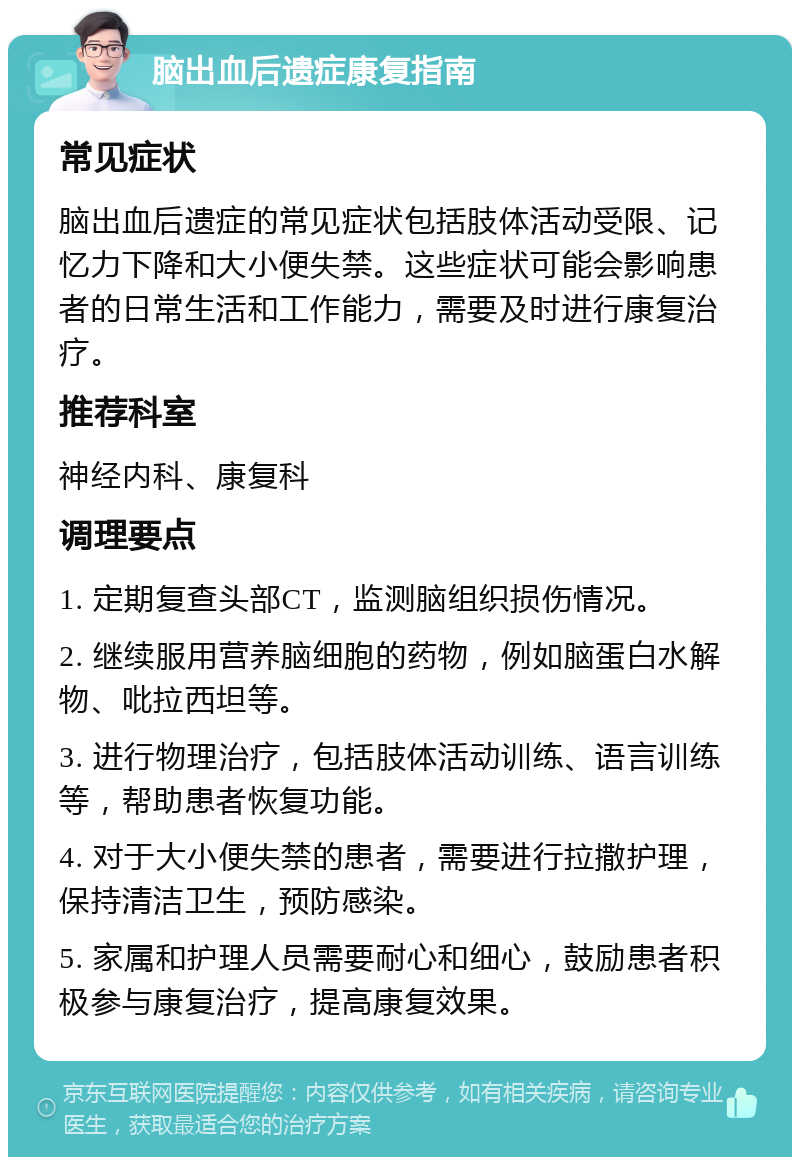 脑出血后遗症康复指南 常见症状 脑出血后遗症的常见症状包括肢体活动受限、记忆力下降和大小便失禁。这些症状可能会影响患者的日常生活和工作能力，需要及时进行康复治疗。 推荐科室 神经内科、康复科 调理要点 1. 定期复查头部CT，监测脑组织损伤情况。 2. 继续服用营养脑细胞的药物，例如脑蛋白水解物、吡拉西坦等。 3. 进行物理治疗，包括肢体活动训练、语言训练等，帮助患者恢复功能。 4. 对于大小便失禁的患者，需要进行拉撒护理，保持清洁卫生，预防感染。 5. 家属和护理人员需要耐心和细心，鼓励患者积极参与康复治疗，提高康复效果。