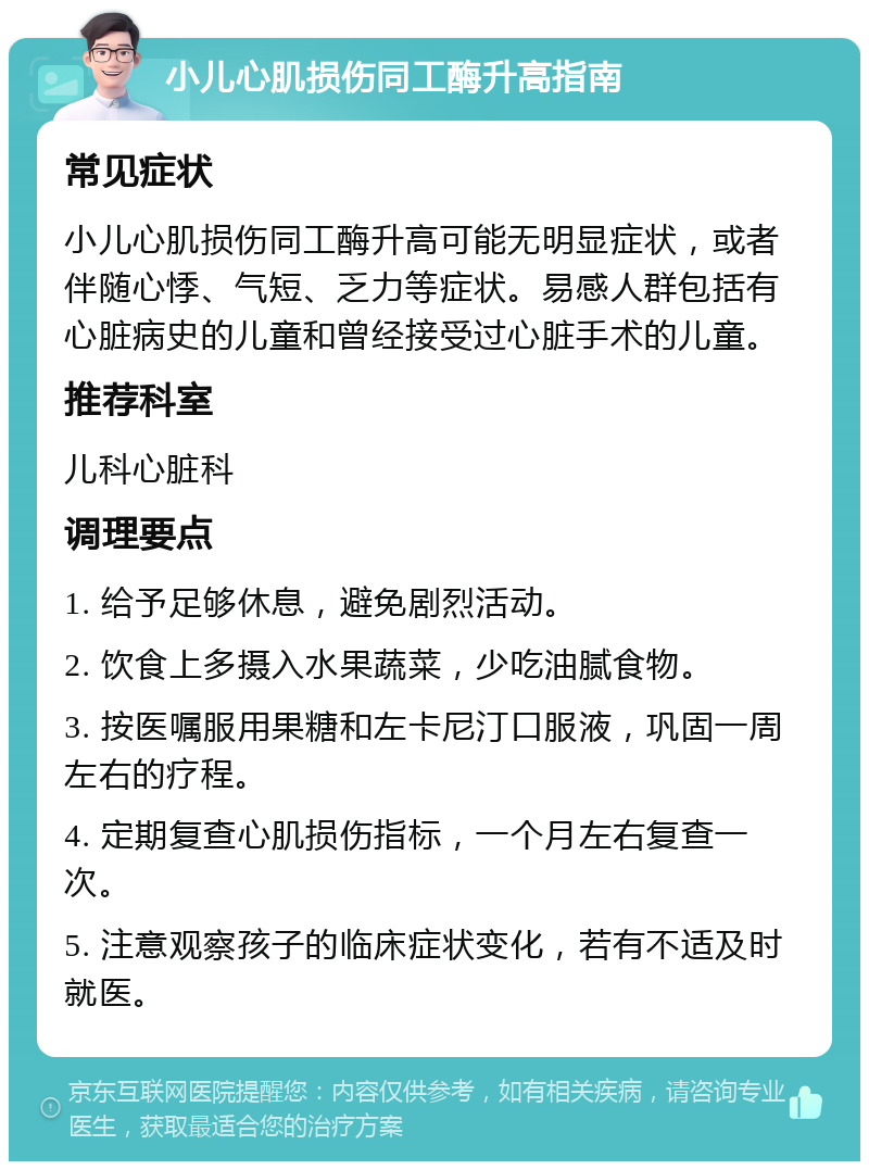 小儿心肌损伤同工酶升高指南 常见症状 小儿心肌损伤同工酶升高可能无明显症状，或者伴随心悸、气短、乏力等症状。易感人群包括有心脏病史的儿童和曾经接受过心脏手术的儿童。 推荐科室 儿科心脏科 调理要点 1. 给予足够休息，避免剧烈活动。 2. 饮食上多摄入水果蔬菜，少吃油腻食物。 3. 按医嘱服用果糖和左卡尼汀口服液，巩固一周左右的疗程。 4. 定期复查心肌损伤指标，一个月左右复查一次。 5. 注意观察孩子的临床症状变化，若有不适及时就医。