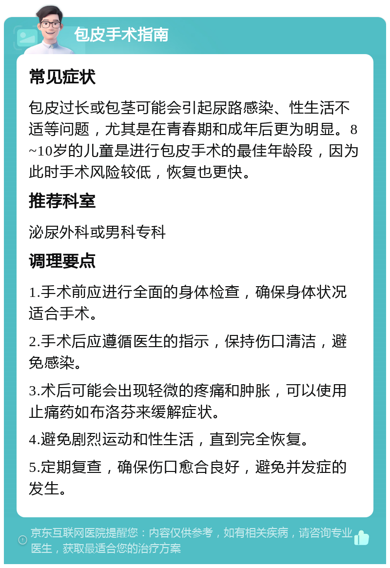 包皮手术指南 常见症状 包皮过长或包茎可能会引起尿路感染、性生活不适等问题，尤其是在青春期和成年后更为明显。8~10岁的儿童是进行包皮手术的最佳年龄段，因为此时手术风险较低，恢复也更快。 推荐科室 泌尿外科或男科专科 调理要点 1.手术前应进行全面的身体检查，确保身体状况适合手术。 2.手术后应遵循医生的指示，保持伤口清洁，避免感染。 3.术后可能会出现轻微的疼痛和肿胀，可以使用止痛药如布洛芬来缓解症状。 4.避免剧烈运动和性生活，直到完全恢复。 5.定期复查，确保伤口愈合良好，避免并发症的发生。