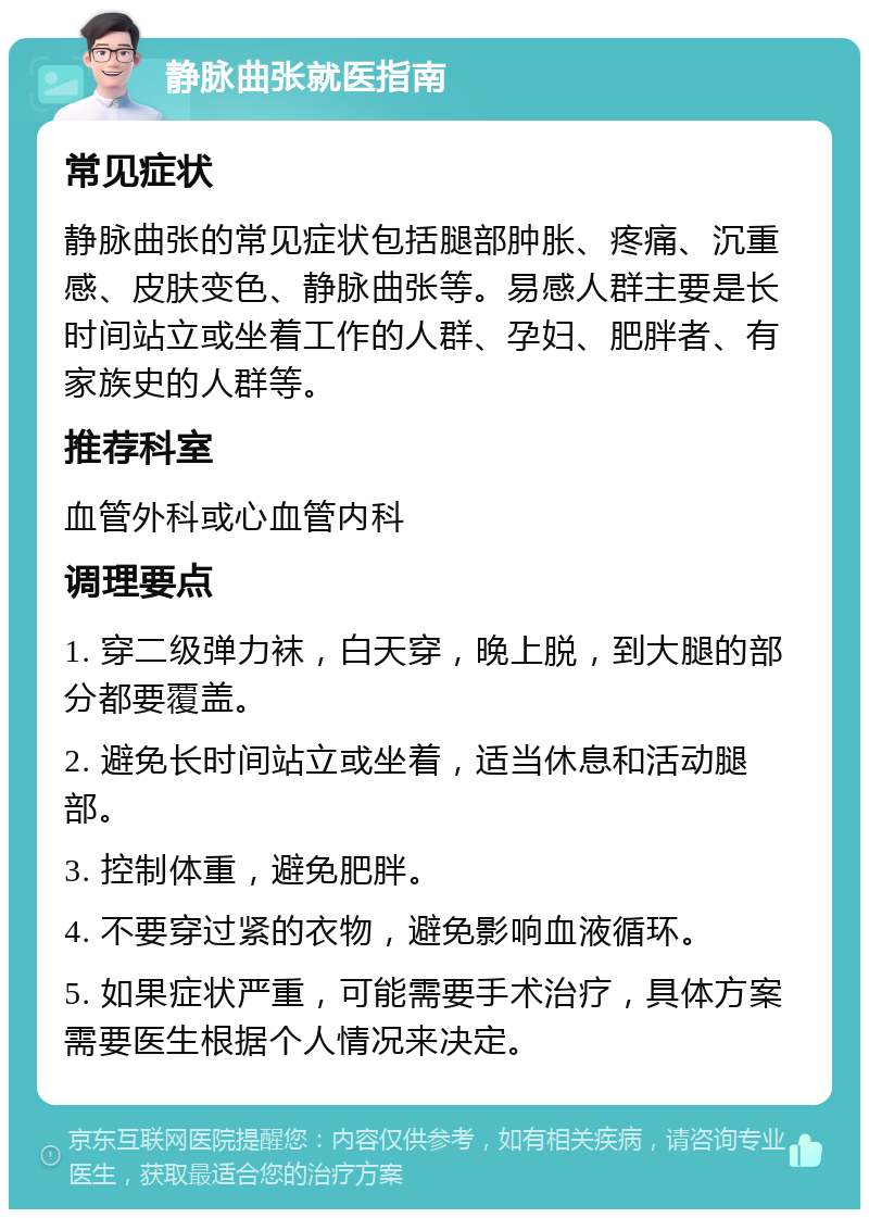 静脉曲张就医指南 常见症状 静脉曲张的常见症状包括腿部肿胀、疼痛、沉重感、皮肤变色、静脉曲张等。易感人群主要是长时间站立或坐着工作的人群、孕妇、肥胖者、有家族史的人群等。 推荐科室 血管外科或心血管内科 调理要点 1. 穿二级弹力袜，白天穿，晚上脱，到大腿的部分都要覆盖。 2. 避免长时间站立或坐着，适当休息和活动腿部。 3. 控制体重，避免肥胖。 4. 不要穿过紧的衣物，避免影响血液循环。 5. 如果症状严重，可能需要手术治疗，具体方案需要医生根据个人情况来决定。