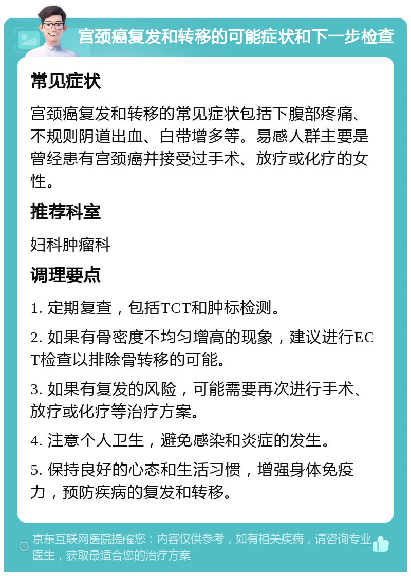 宫颈癌复发和转移的可能症状和下一步检查 常见症状 宫颈癌复发和转移的常见症状包括下腹部疼痛、不规则阴道出血、白带增多等。易感人群主要是曾经患有宫颈癌并接受过手术、放疗或化疗的女性。 推荐科室 妇科肿瘤科 调理要点 1. 定期复查，包括TCT和肿标检测。 2. 如果有骨密度不均匀增高的现象，建议进行ECT检查以排除骨转移的可能。 3. 如果有复发的风险，可能需要再次进行手术、放疗或化疗等治疗方案。 4. 注意个人卫生，避免感染和炎症的发生。 5. 保持良好的心态和生活习惯，增强身体免疫力，预防疾病的复发和转移。