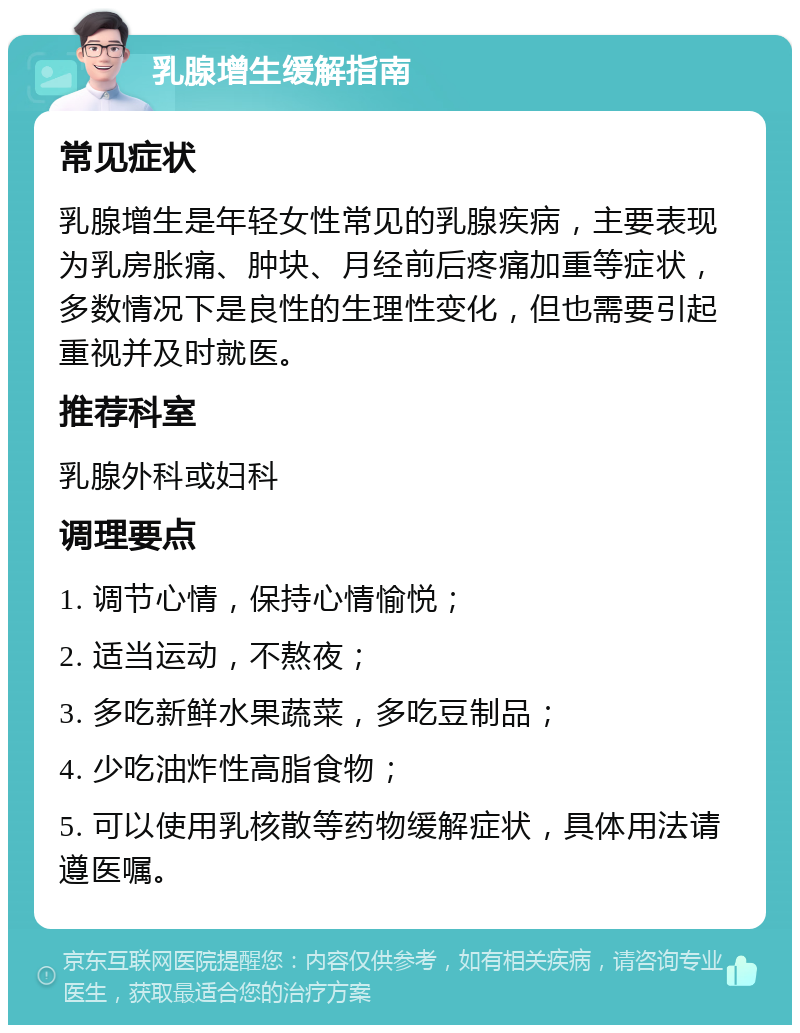 乳腺增生缓解指南 常见症状 乳腺增生是年轻女性常见的乳腺疾病，主要表现为乳房胀痛、肿块、月经前后疼痛加重等症状，多数情况下是良性的生理性变化，但也需要引起重视并及时就医。 推荐科室 乳腺外科或妇科 调理要点 1. 调节心情，保持心情愉悦； 2. 适当运动，不熬夜； 3. 多吃新鲜水果蔬菜，多吃豆制品； 4. 少吃油炸性高脂食物； 5. 可以使用乳核散等药物缓解症状，具体用法请遵医嘱。