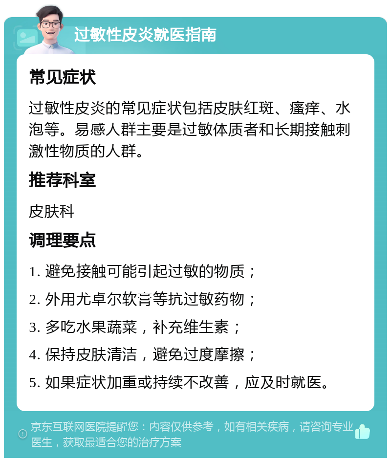 过敏性皮炎就医指南 常见症状 过敏性皮炎的常见症状包括皮肤红斑、瘙痒、水泡等。易感人群主要是过敏体质者和长期接触刺激性物质的人群。 推荐科室 皮肤科 调理要点 1. 避免接触可能引起过敏的物质； 2. 外用尤卓尔软膏等抗过敏药物； 3. 多吃水果蔬菜，补充维生素； 4. 保持皮肤清洁，避免过度摩擦； 5. 如果症状加重或持续不改善，应及时就医。