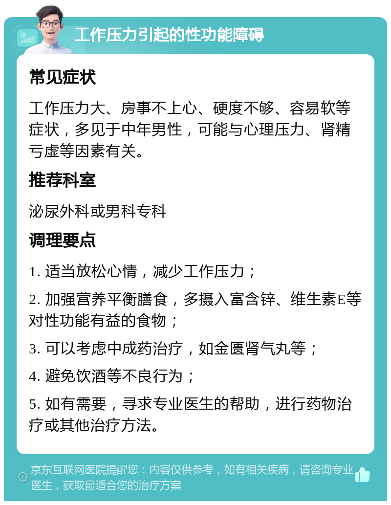 工作压力引起的性功能障碍 常见症状 工作压力大、房事不上心、硬度不够、容易软等症状，多见于中年男性，可能与心理压力、肾精亏虚等因素有关。 推荐科室 泌尿外科或男科专科 调理要点 1. 适当放松心情，减少工作压力； 2. 加强营养平衡膳食，多摄入富含锌、维生素E等对性功能有益的食物； 3. 可以考虑中成药治疗，如金匮肾气丸等； 4. 避免饮酒等不良行为； 5. 如有需要，寻求专业医生的帮助，进行药物治疗或其他治疗方法。