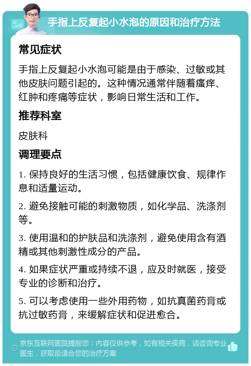 手指上反复起小水泡的原因和治疗方法 常见症状 手指上反复起小水泡可能是由于感染、过敏或其他皮肤问题引起的。这种情况通常伴随着瘙痒、红肿和疼痛等症状，影响日常生活和工作。 推荐科室 皮肤科 调理要点 1. 保持良好的生活习惯，包括健康饮食、规律作息和适量运动。 2. 避免接触可能的刺激物质，如化学品、洗涤剂等。 3. 使用温和的护肤品和洗涤剂，避免使用含有酒精或其他刺激性成分的产品。 4. 如果症状严重或持续不退，应及时就医，接受专业的诊断和治疗。 5. 可以考虑使用一些外用药物，如抗真菌药膏或抗过敏药膏，来缓解症状和促进愈合。