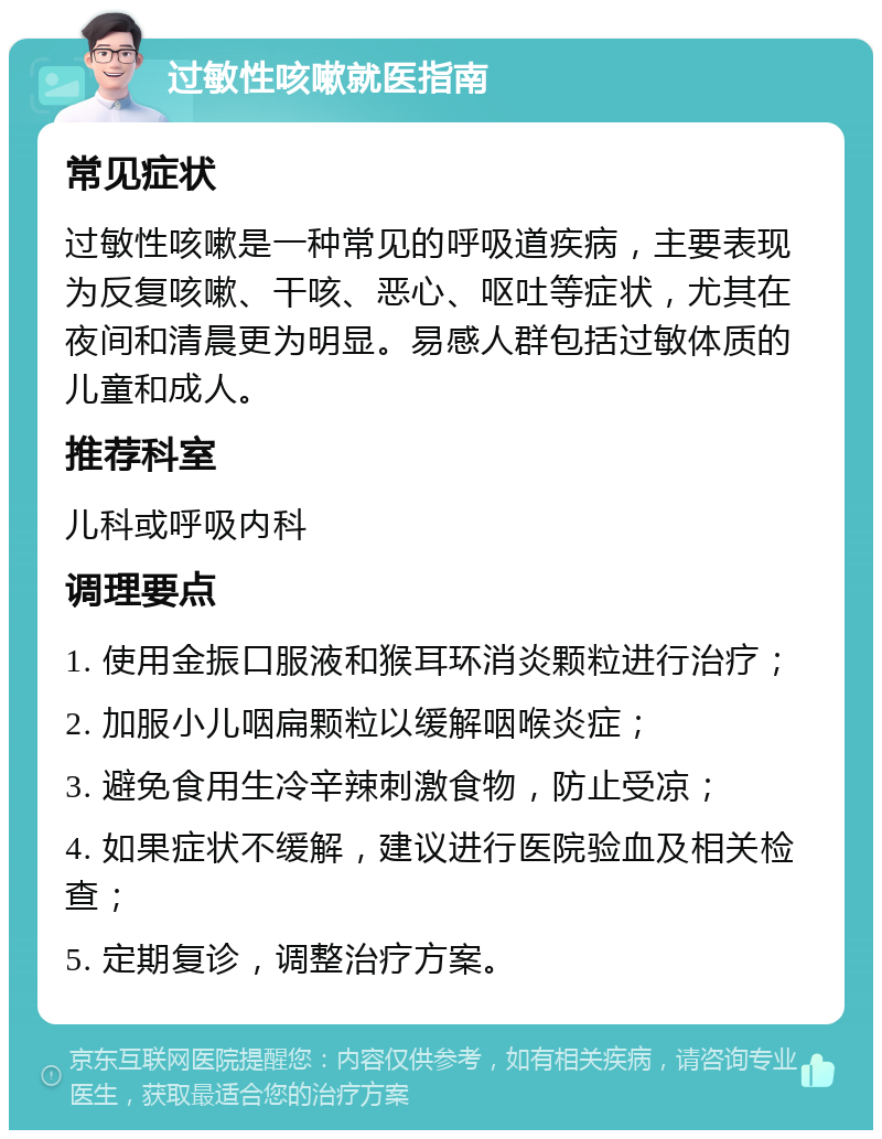 过敏性咳嗽就医指南 常见症状 过敏性咳嗽是一种常见的呼吸道疾病，主要表现为反复咳嗽、干咳、恶心、呕吐等症状，尤其在夜间和清晨更为明显。易感人群包括过敏体质的儿童和成人。 推荐科室 儿科或呼吸内科 调理要点 1. 使用金振口服液和猴耳环消炎颗粒进行治疗； 2. 加服小儿咽扁颗粒以缓解咽喉炎症； 3. 避免食用生冷辛辣刺激食物，防止受凉； 4. 如果症状不缓解，建议进行医院验血及相关检查； 5. 定期复诊，调整治疗方案。