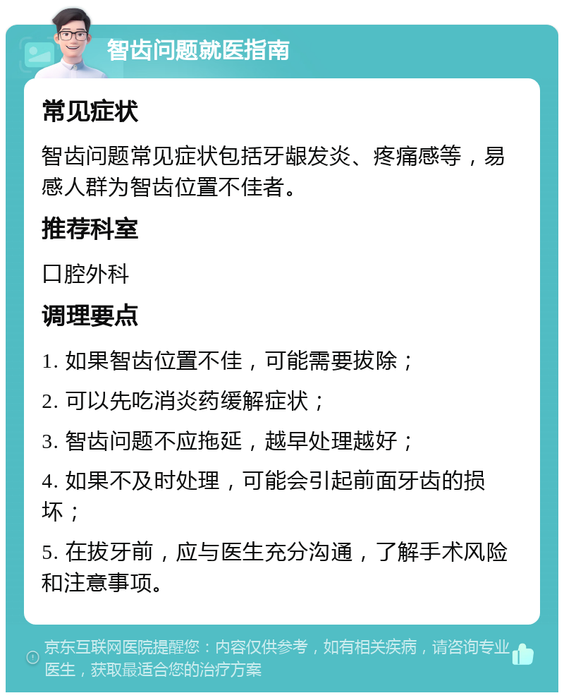 智齿问题就医指南 常见症状 智齿问题常见症状包括牙龈发炎、疼痛感等，易感人群为智齿位置不佳者。 推荐科室 口腔外科 调理要点 1. 如果智齿位置不佳，可能需要拔除； 2. 可以先吃消炎药缓解症状； 3. 智齿问题不应拖延，越早处理越好； 4. 如果不及时处理，可能会引起前面牙齿的损坏； 5. 在拔牙前，应与医生充分沟通，了解手术风险和注意事项。