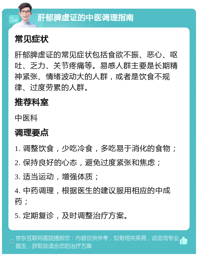 肝郁脾虚证的中医调理指南 常见症状 肝郁脾虚证的常见症状包括食欲不振、恶心、呕吐、乏力、关节疼痛等。易感人群主要是长期精神紧张、情绪波动大的人群，或者是饮食不规律、过度劳累的人群。 推荐科室 中医科 调理要点 1. 调整饮食，少吃冷食，多吃易于消化的食物； 2. 保持良好的心态，避免过度紧张和焦虑； 3. 适当运动，增强体质； 4. 中药调理，根据医生的建议服用相应的中成药； 5. 定期复诊，及时调整治疗方案。