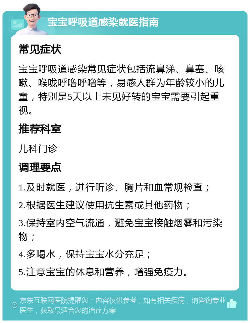 宝宝呼吸道感染就医指南 常见症状 宝宝呼吸道感染常见症状包括流鼻涕、鼻塞、咳嗽、喉咙呼噜呼噜等，易感人群为年龄较小的儿童，特别是5天以上未见好转的宝宝需要引起重视。 推荐科室 儿科门诊 调理要点 1.及时就医，进行听诊、胸片和血常规检查； 2.根据医生建议使用抗生素或其他药物； 3.保持室内空气流通，避免宝宝接触烟雾和污染物； 4.多喝水，保持宝宝水分充足； 5.注意宝宝的休息和营养，增强免疫力。