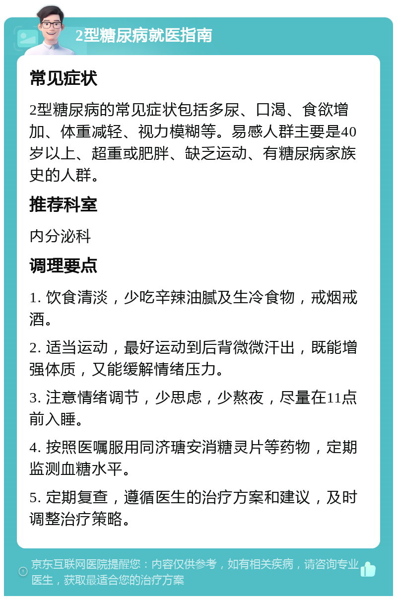 2型糖尿病就医指南 常见症状 2型糖尿病的常见症状包括多尿、口渴、食欲增加、体重减轻、视力模糊等。易感人群主要是40岁以上、超重或肥胖、缺乏运动、有糖尿病家族史的人群。 推荐科室 内分泌科 调理要点 1. 饮食清淡，少吃辛辣油腻及生冷食物，戒烟戒酒。 2. 适当运动，最好运动到后背微微汗出，既能增强体质，又能缓解情绪压力。 3. 注意情绪调节，少思虑，少熬夜，尽量在11点前入睡。 4. 按照医嘱服用同济瑭安消糖灵片等药物，定期监测血糖水平。 5. 定期复查，遵循医生的治疗方案和建议，及时调整治疗策略。